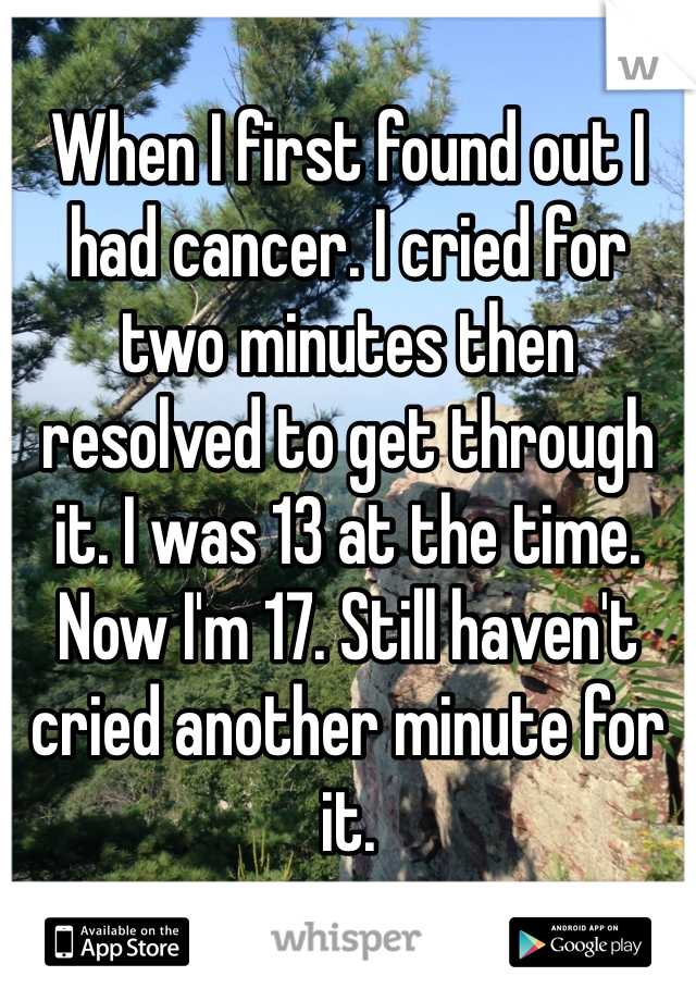 When I first found out I had cancer. I cried for two minutes then resolved to get through it. I was 13 at the time. Now I'm 17. Still haven't cried another minute for it.
