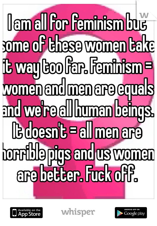 I am all for feminism but some of these women take it way too far. Feminism = women and men are equals and we're all human beings. It doesn't = all men are horrible pigs and us women are better. Fuck off.