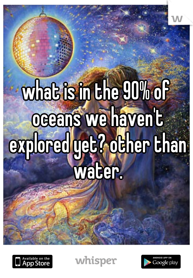 what is in the 90% of oceans we haven't explored yet? other than water.