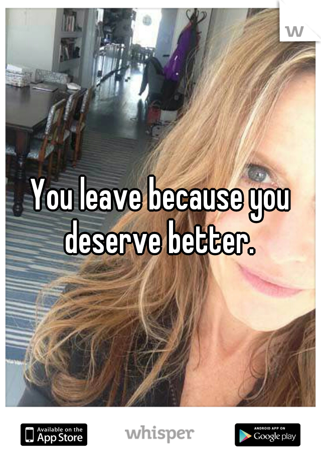 You leave because you deserve better. 