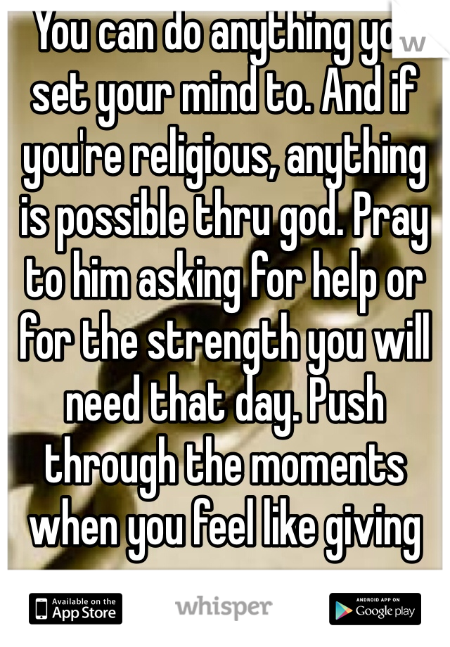 You can do anything you set your mind to. And if you're religious, anything is possible thru god. Pray to him asking for help or for the strength you will need that day. Push through the moments when you feel like giving up. 