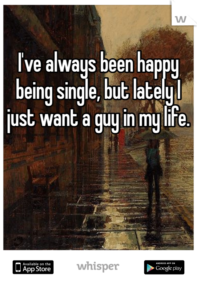I've always been happy being single, but lately I just want a guy in my life. 