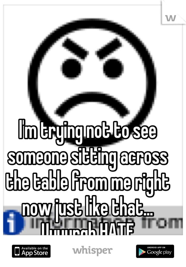 I'm trying not to see someone sitting across the table from me right now just like that... Uuuurgh HATE