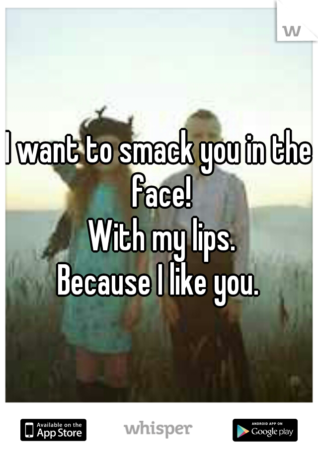 I want to smack you in the face!
 With my lips.
Because I like you.