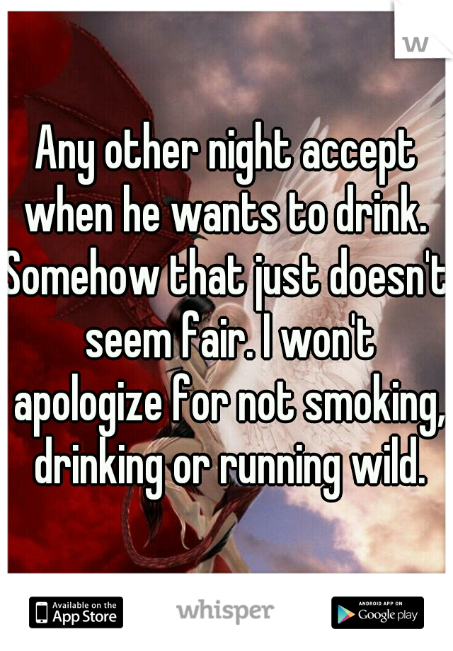 Any other night accept when he wants to drink. 
Somehow that just doesn't seem fair. I won't apologize for not smoking, drinking or running wild.
