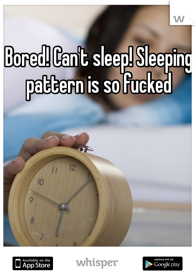 Bored! Can't sleep! Sleeping pattern is so fucked 