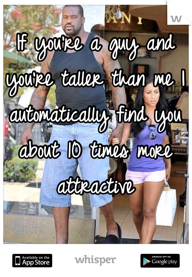 If you're a guy and you're taller than me I automatically find you about 10 times more attractive  