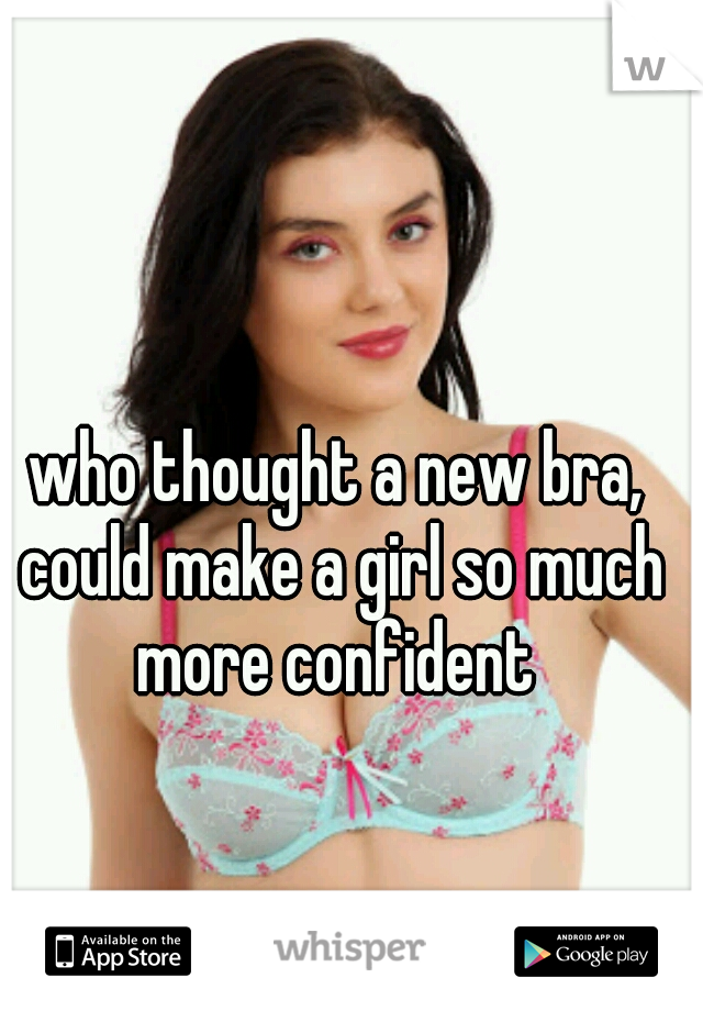 who thought a new bra, could make a girl so much more confident 