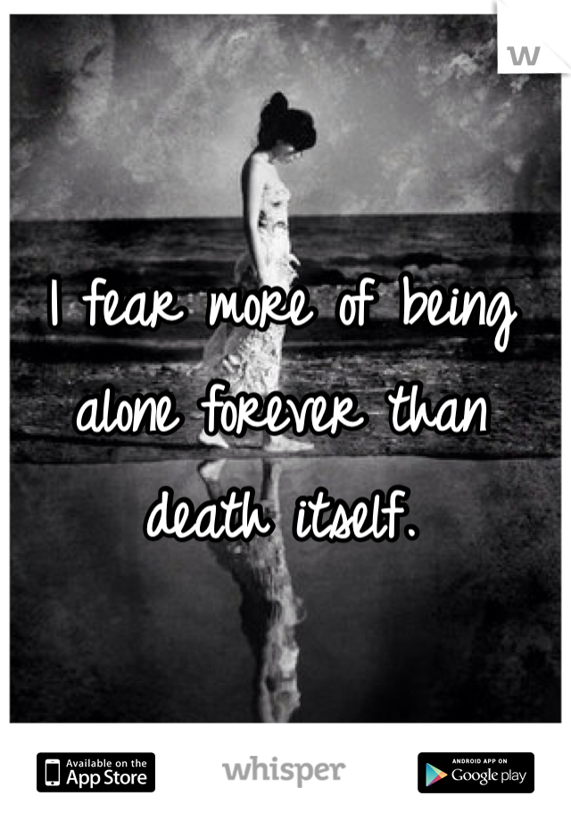 I fear more of being alone forever than death itself. 