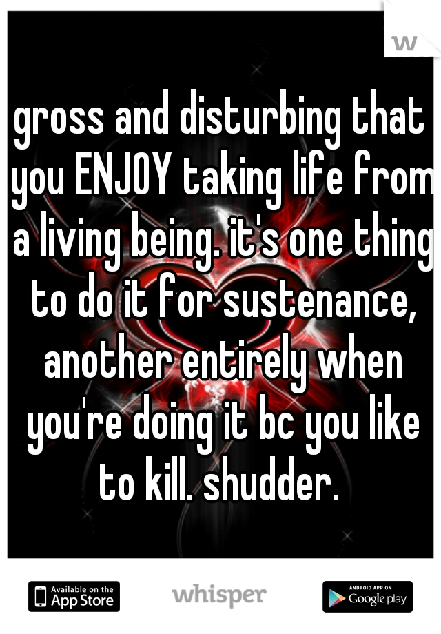 gross and disturbing that you ENJOY taking life from a living being. it's one thing to do it for sustenance, another entirely when you're doing it bc you like to kill. shudder. 