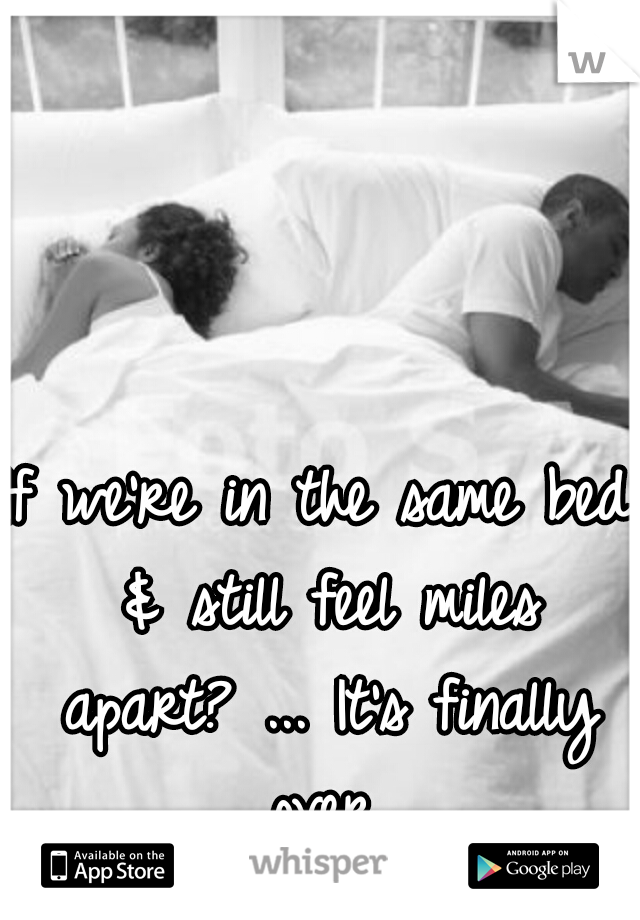 If we're in the same bed & still feel miles apart? ... It's finally over.