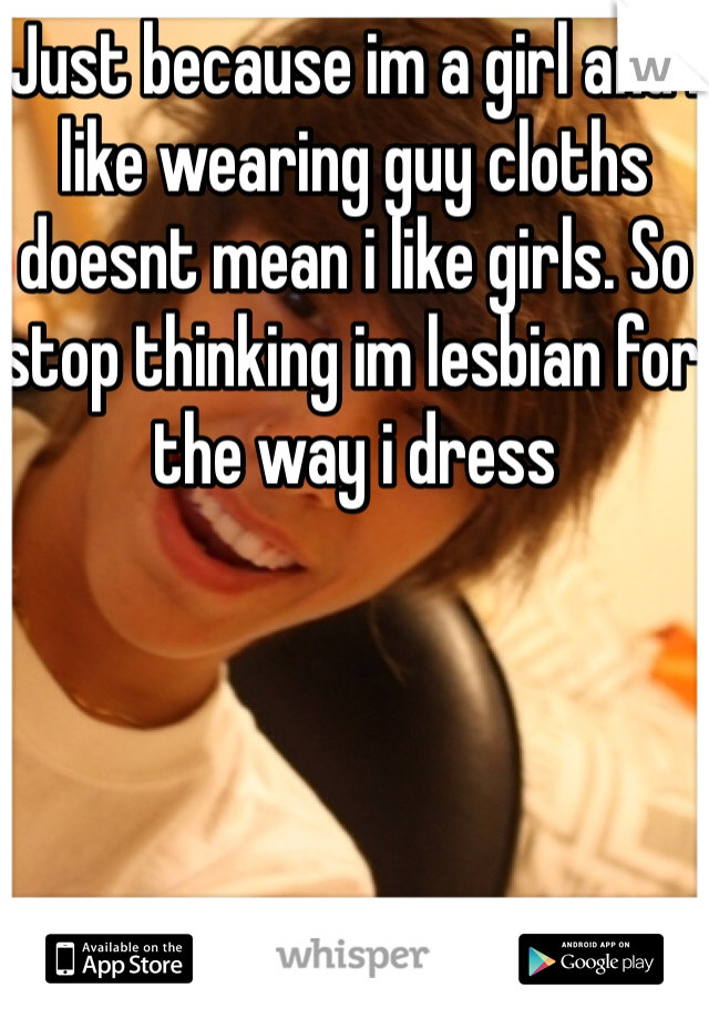 Just because im a girl and i like wearing guy cloths doesnt mean i like girls. So stop thinking im lesbian for the way i dress