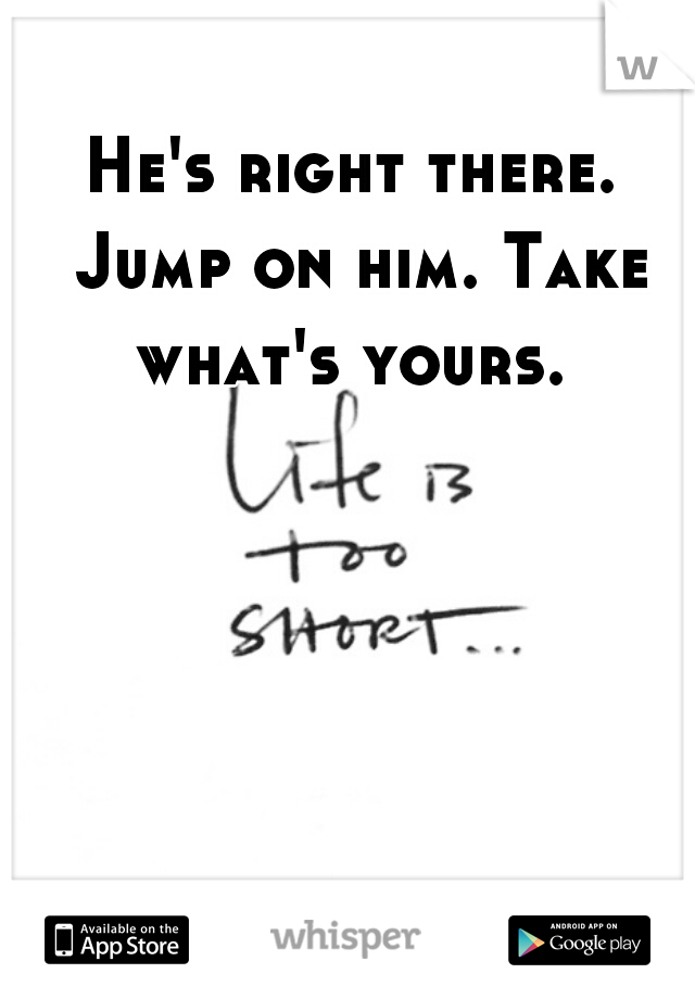 He's right there. Jump on him. Take what's yours. 