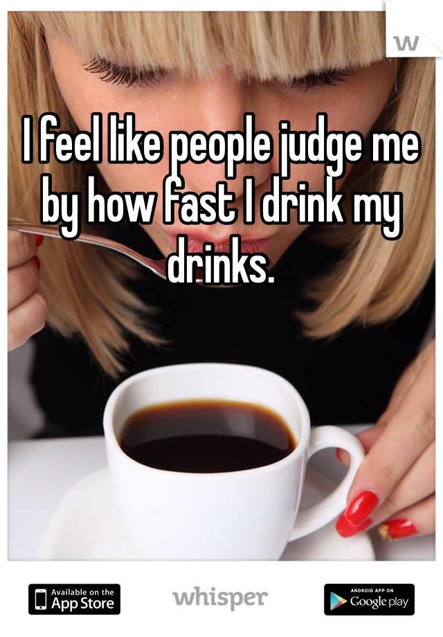 I feel like people judge me by how fast I drink my drinks.