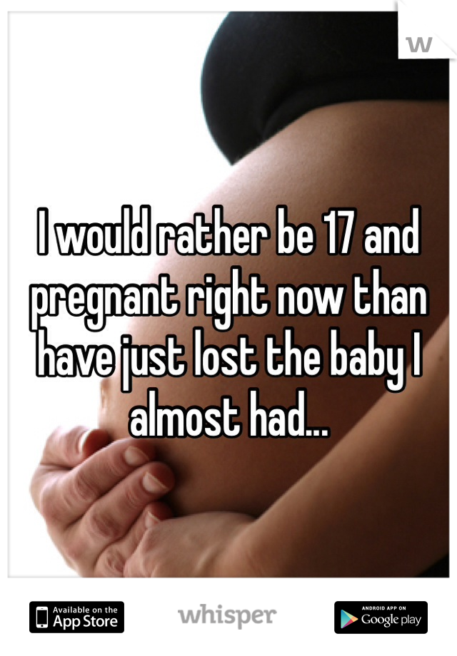 I would rather be 17 and pregnant right now than have just lost the baby I almost had...