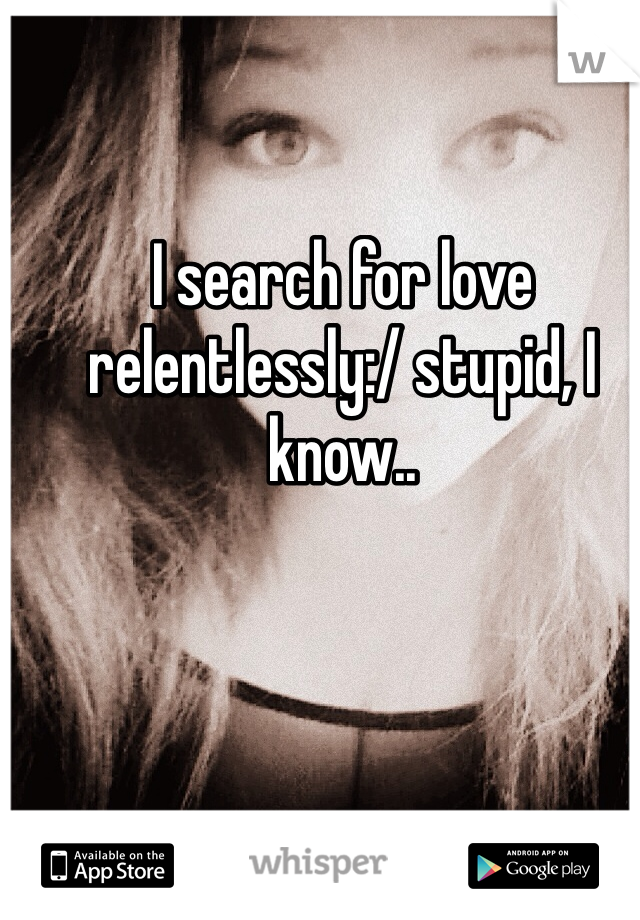 I search for love relentlessly:/ stupid, I know..
