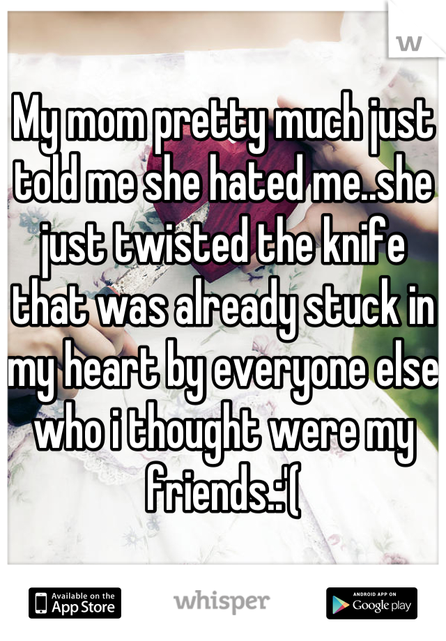My mom pretty much just told me she hated me..she just twisted the knife that was already stuck in my heart by everyone else who i thought were my friends.:'(