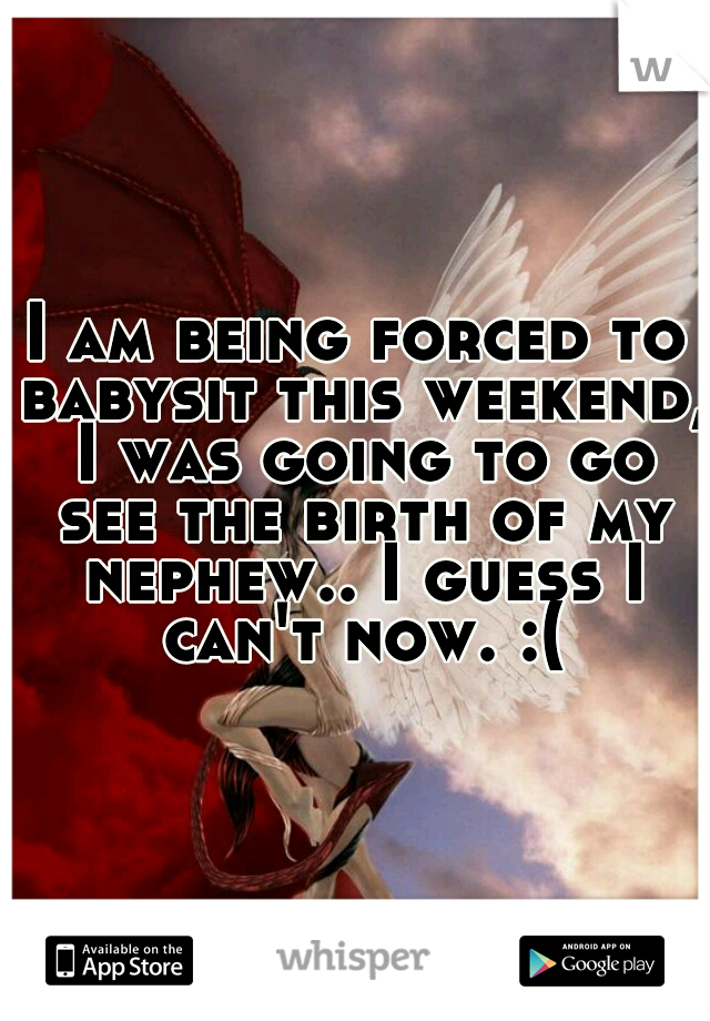 I am being forced to babysit this weekend, I was going to go see the birth of my nephew.. I guess I can't now. :(