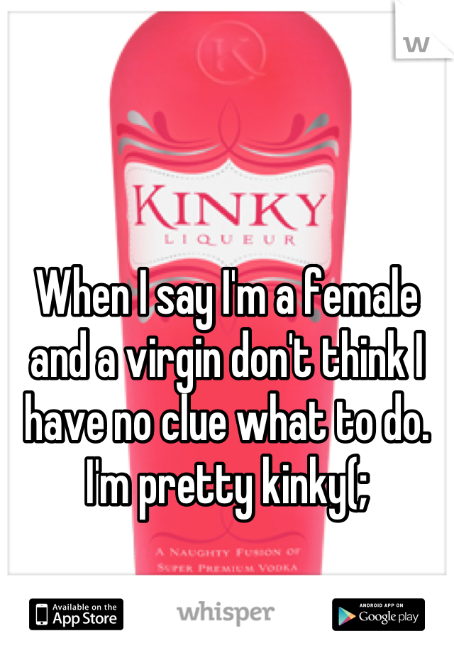 When I say I'm a female and a virgin don't think I have no clue what to do. I'm pretty kinky(;