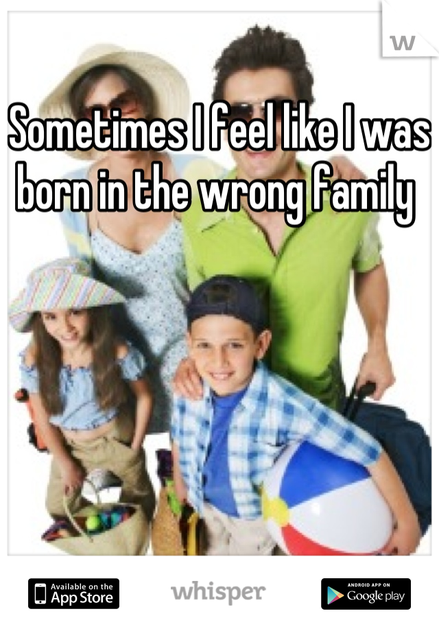 Sometimes I feel like I was born in the wrong family 