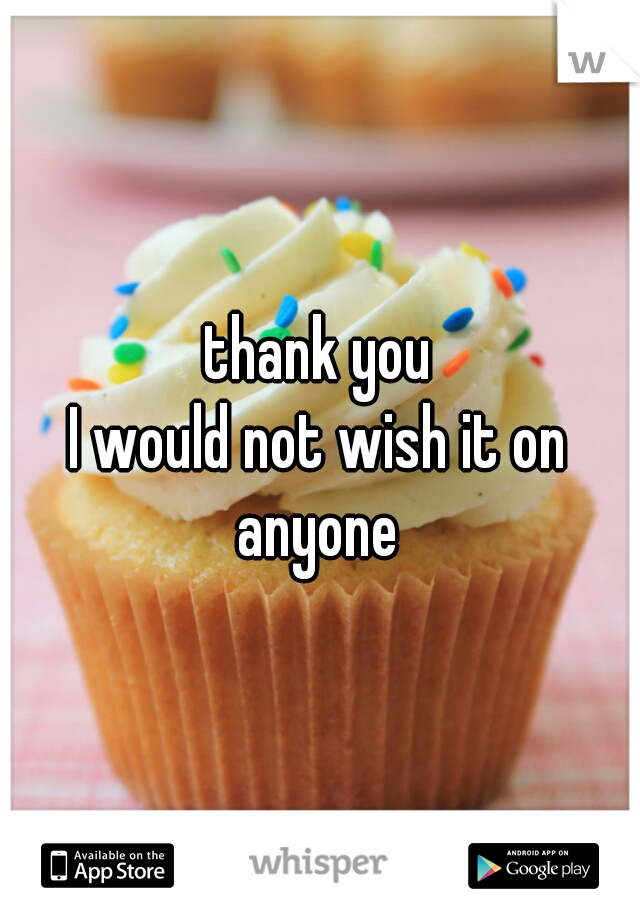 thank you

I would not wish it on anyone 
