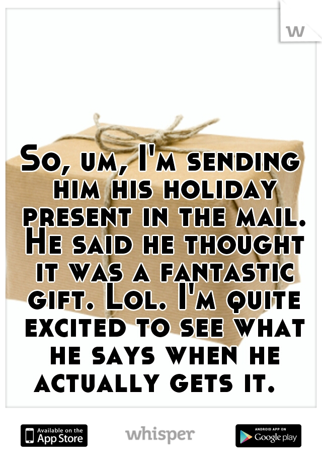 So, um, I'm sending him his holiday present in the mail. He said he thought it was a fantastic gift. Lol. I'm quite excited to see what he says when he actually gets it.  
