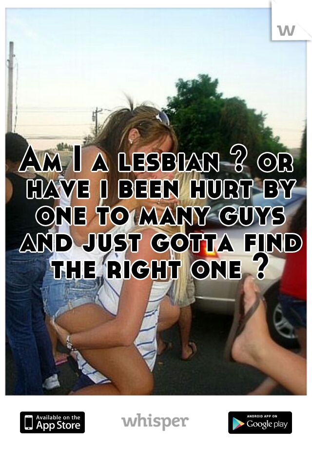 Am I a lesbian ? or have i been hurt by one to many guys and just gotta find the right one ?