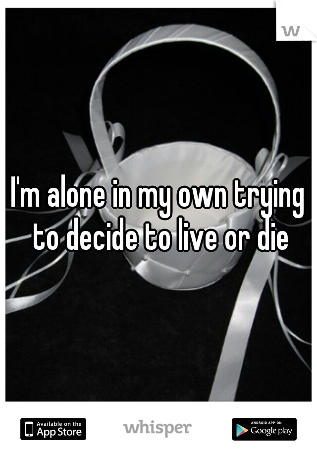 I'm alone in my own trying to decide to live or die