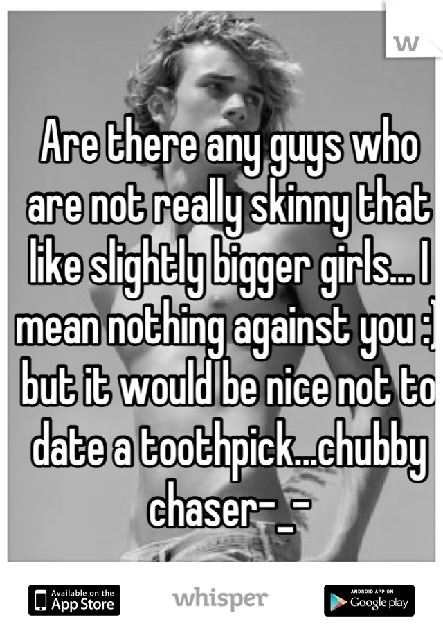 Are there any guys who are not really skinny that like slightly bigger girls... I mean nothing against you :) but it would be nice not to date a toothpick...chubby chaser-_-
