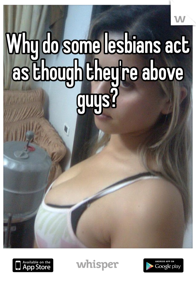 Why do some lesbians act as though they're above guys?