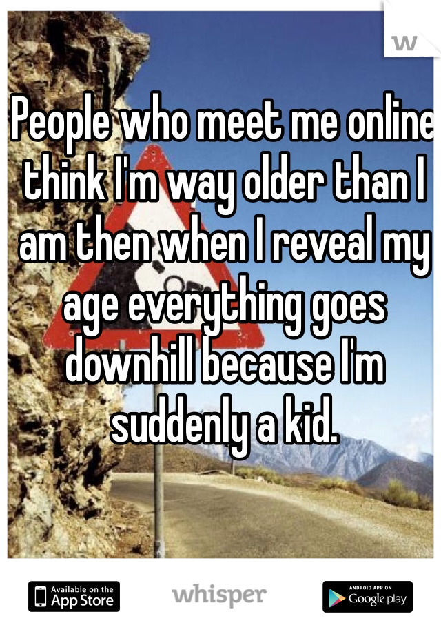 People who meet me online think I'm way older than I am then when I reveal my age everything goes downhill because I'm suddenly a kid.