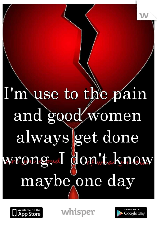 I'm use to the pain and good women always get done wrong. I don't know maybe one day