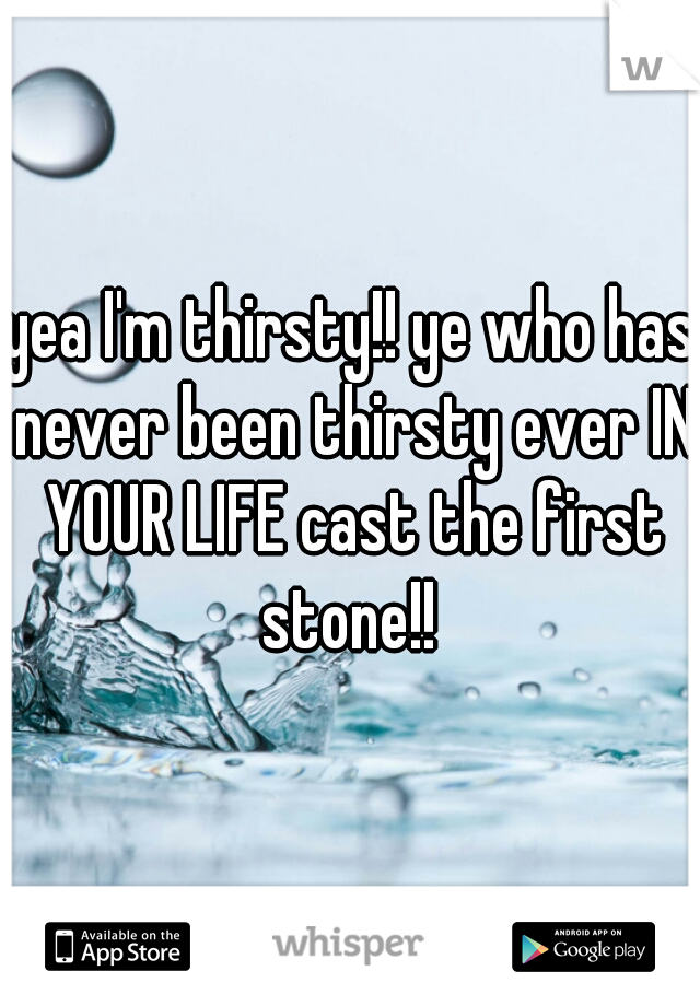 yea I'm thirsty!! ye who has never been thirsty ever IN YOUR LIFE cast the first stone!! 