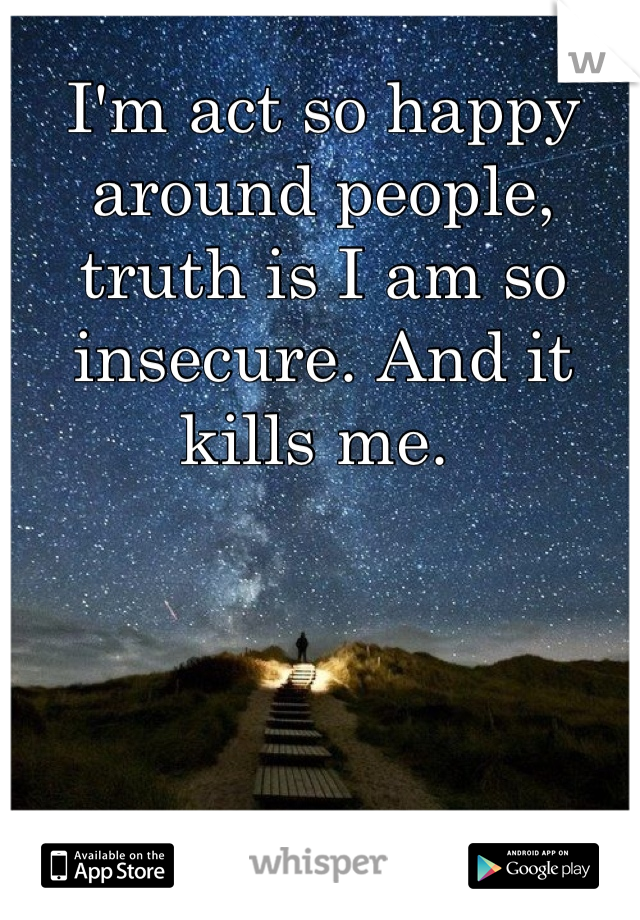I'm act so happy around people, truth is I am so insecure. And it kills me. 
