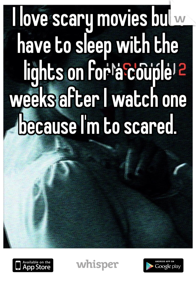 I love scary movies but I have to sleep with the lights on for a couple weeks after I watch one because I'm to scared. 