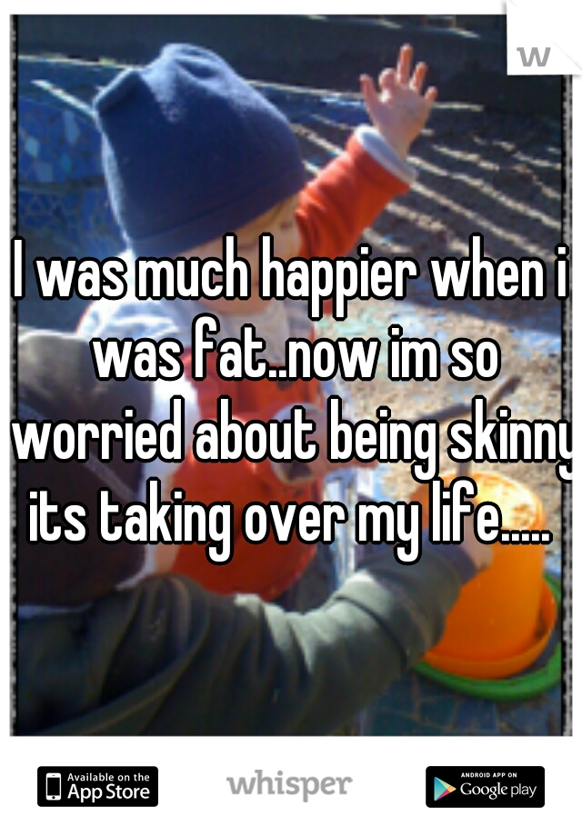 I was much happier when i was fat..now im so worried about being skinny its taking over my life..... 