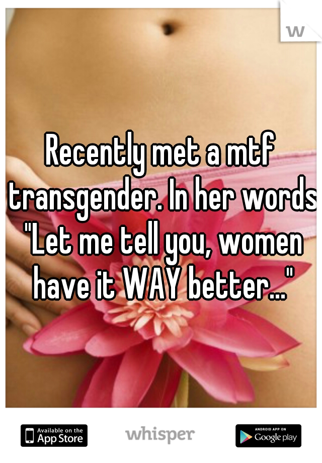 Recently met a mtf transgender. In her words "Let me tell you, women have it WAY better..."