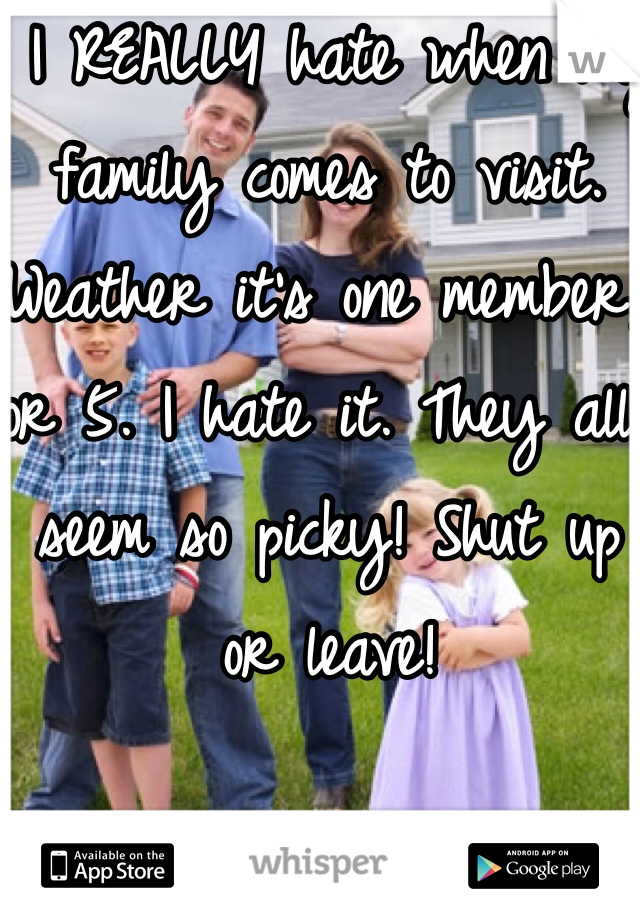  I REALLY hate when my family comes to visit. Weather it's one member, or 5. I hate it. They all seem so picky! Shut up or leave! 