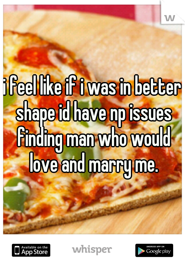 i feel like if i was in better shape id have np issues finding man who would love and marry me.