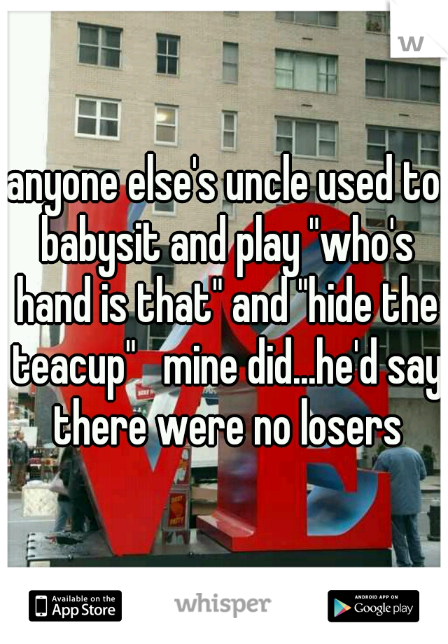 anyone else's uncle used to babysit and play "who's hand is that" and "hide the teacup"   mine did...he'd say there were no losers