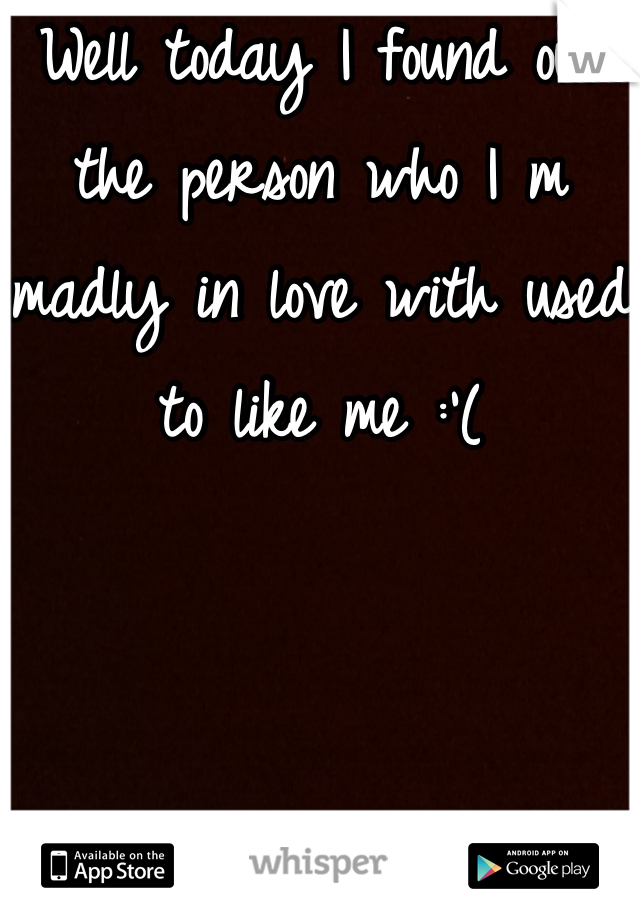 Well today I found out the person who I m madly in love with used to like me :'(