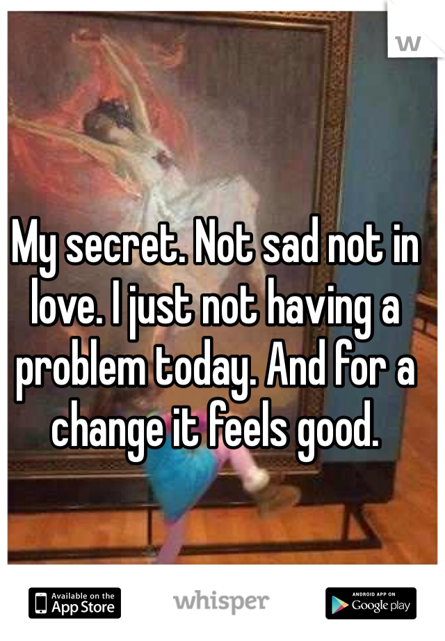 My secret. Not sad not in love. I just not having a problem today. And for a change it feels good. 