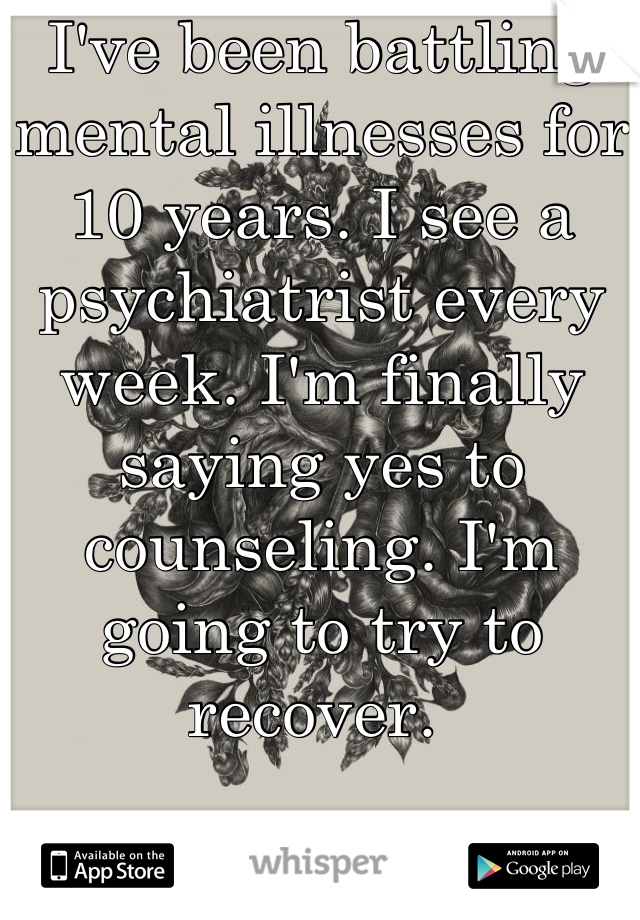 I've been battling mental illnesses for 10 years. I see a psychiatrist every week. I'm finally saying yes to counseling. I'm going to try to recover. 