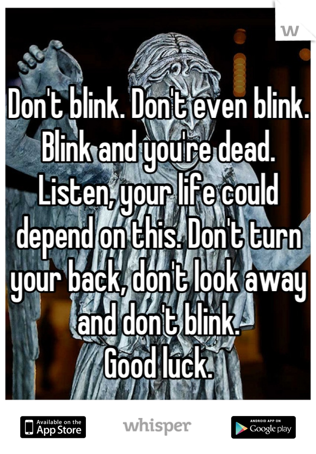 Don't blink. Don't even blink. Blink and you're dead. Listen, your life could depend on this. Don't turn your back, don't look away and don't blink.
Good luck.