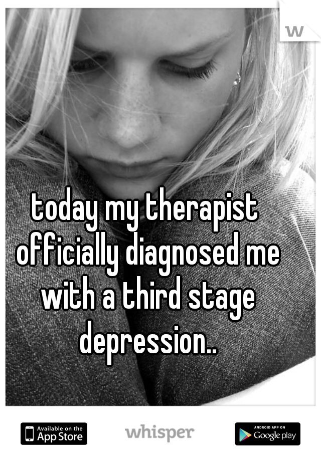 today my therapist officially diagnosed me with a third stage depression..