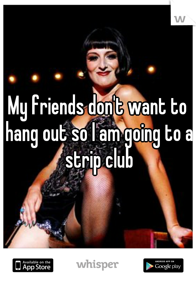 My friends don't want to hang out so I am going to a strip club