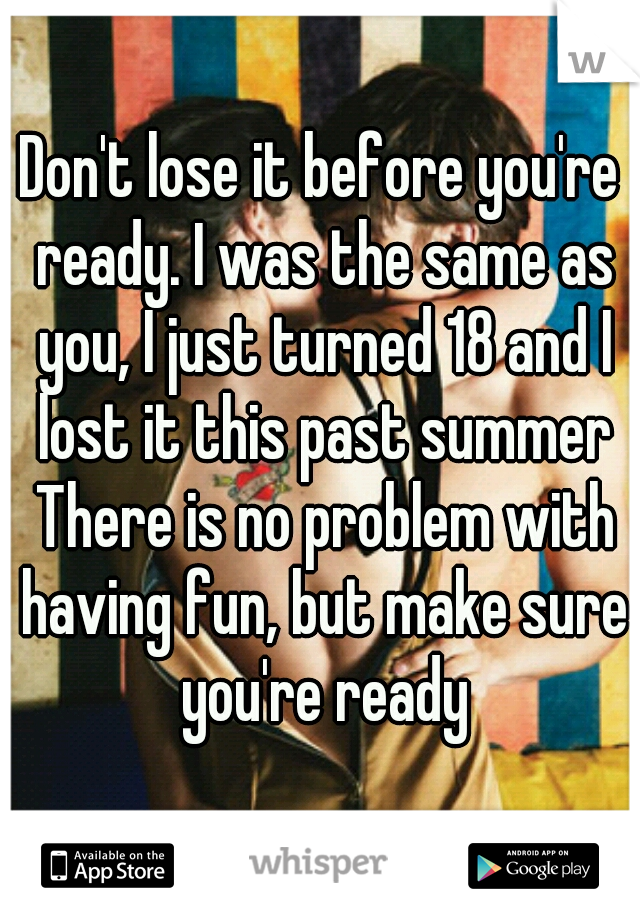 Don't lose it before you're ready. I was the same as you, I just turned 18 and I lost it this past summer There is no problem with having fun, but make sure you're ready