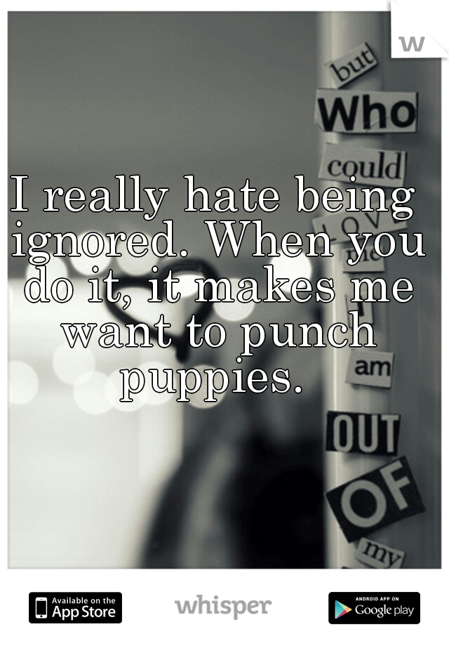I really hate being ignored. When you do it, it makes me want to punch puppies. 

