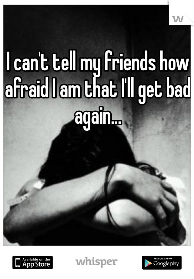 I can't tell my friends how afraid I am that I'll get bad again...