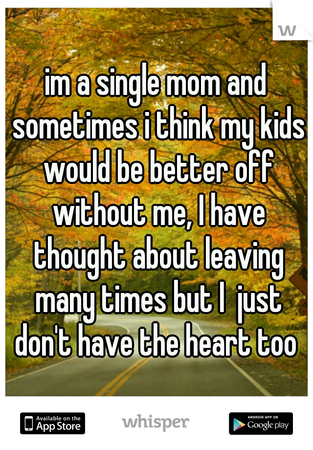 im a single mom and sometimes i think my kids would be better off without me, I have thought about leaving many times but I  just don't have the heart too 